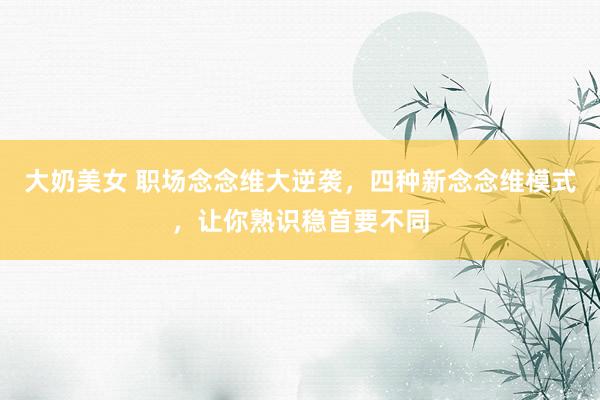 大奶美女 职场念念维大逆袭，四种新念念维模式，让你熟识稳首要不同