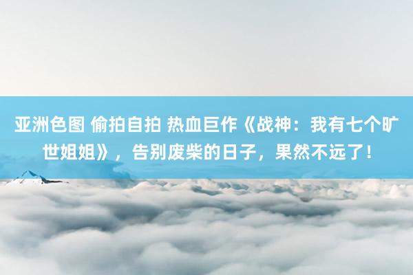 亚洲色图 偷拍自拍 热血巨作《战神：我有七个旷世姐姐》，告别废柴的日子，果然不远了！