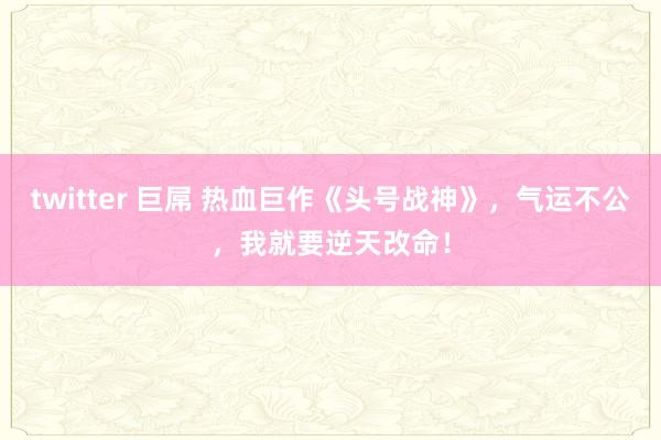 twitter 巨屌 热血巨作《头号战神》，气运不公，我就要逆天改命！