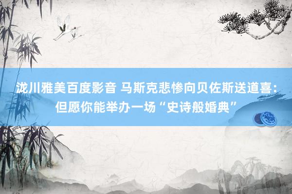 泷川雅美百度影音 马斯克悲惨向贝佐斯送道喜：但愿你能举办一场“史诗般婚典”