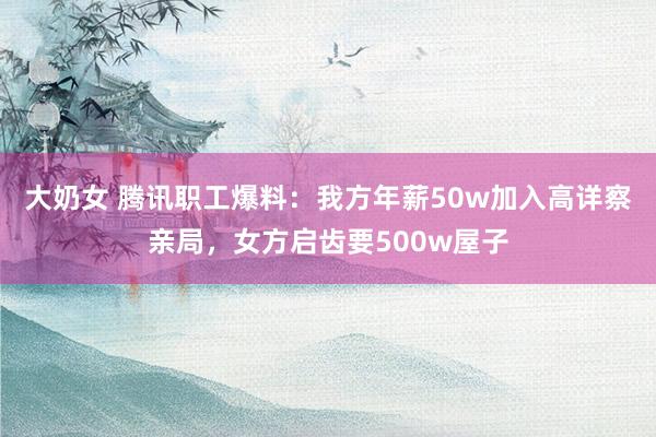 大奶女 腾讯职工爆料：我方年薪50w加入高详察亲局，女方启齿要500w屋子