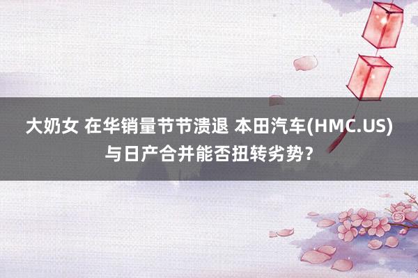 大奶女 在华销量节节溃退 本田汽车(HMC.US)与日产合并能否扭转劣势？