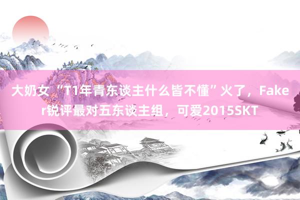 大奶女 “T1年青东谈主什么皆不懂”火了，Faker锐评最对五东谈主组，可爱2015SKT