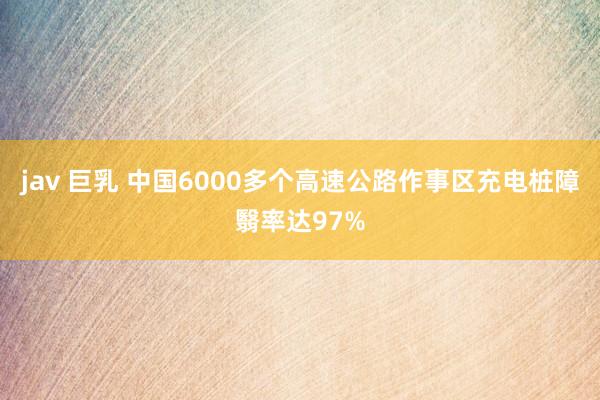 jav 巨乳 中国6000多个高速公路作事区充电桩障翳率达97%