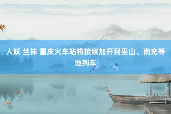 人妖 丝袜 重庆火车站将接续加开到巫山、南充等地列车