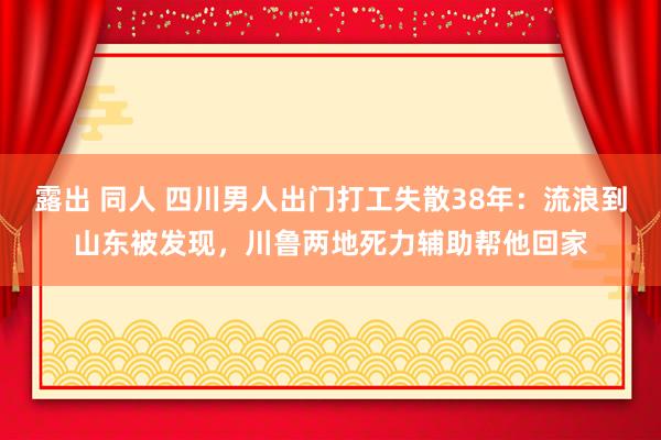 露出 同人 四川男人出门打工失散38年：流浪到山东被发现，川鲁两地死力辅助帮他回家
