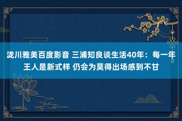 泷川雅美百度影音 三浦知良谈生活40年：每一年王人是新式样 仍会为莫得出场感到不甘