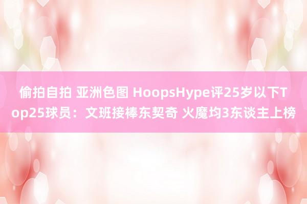 偷拍自拍 亚洲色图 HoopsHype评25岁以下Top25球员：文班接棒东契奇 火魔均3东谈主上榜