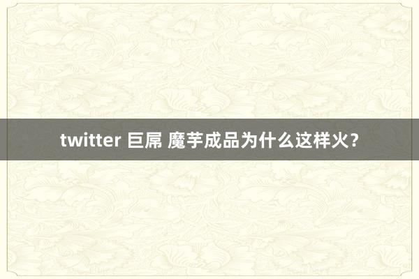 twitter 巨屌 魔芋成品为什么这样火？