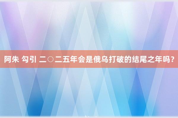 阿朱 勾引 二○二五年会是俄乌打破的结尾之年吗？