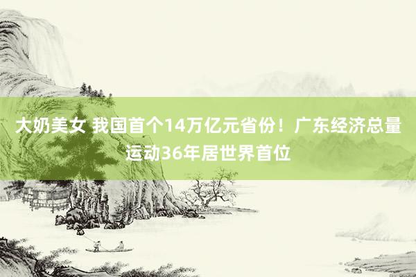 大奶美女 我国首个14万亿元省份！广东经济总量运动36年居世界首位