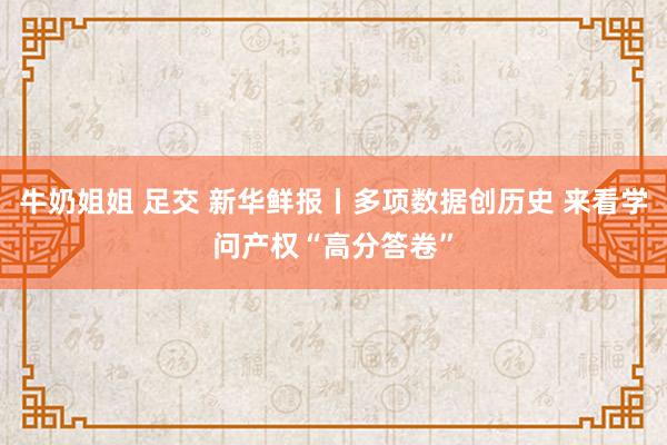 牛奶姐姐 足交 新华鲜报丨多项数据创历史 来看学问产权“高分答卷”