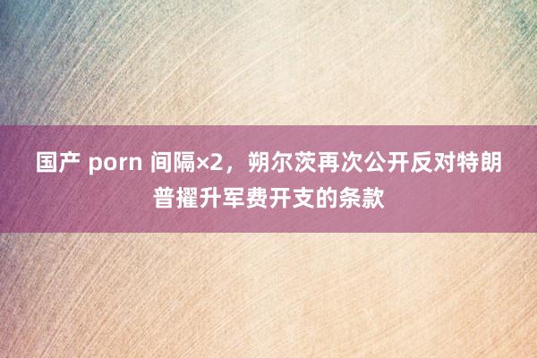 国产 porn 间隔×2，朔尔茨再次公开反对特朗普擢升军费开支的条款