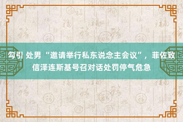 勾引 处男 “邀请举行私东说念主会议”，菲佐致信泽连斯基号召对话处罚停气危急