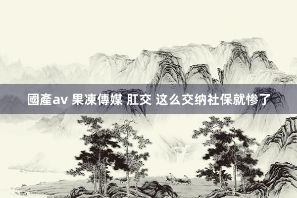國產av 果凍傳媒 肛交 这么交纳社保就惨了