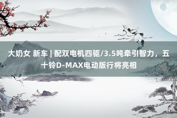 大奶女 新车 | 配双电机四驱/3.5吨牵引智力，五十铃D-MAX电动版行将亮相