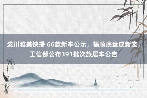 泷川雅美快播 66款新车公示，福顺底盘成新宠，工信部公布391批次旅居车公告