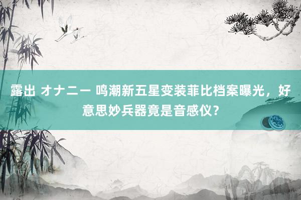 露出 オナニー 鸣潮新五星变装菲比档案曝光，好意思妙兵器竟是音感仪？