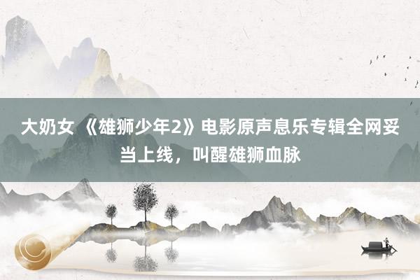 大奶女 《雄狮少年2》电影原声息乐专辑全网妥当上线，叫醒雄狮血脉