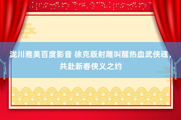 泷川雅美百度影音 徐克版射雕叫醒热血武侠魂，共赴新春侠义之约