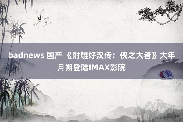 badnews 国产 《射雕好汉传：侠之大者》大年月朔登陆IMAX影院