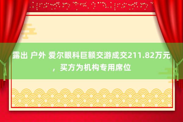 露出 户外 爱尔眼科巨额交游成交211.82万元，买方为机构专用席位