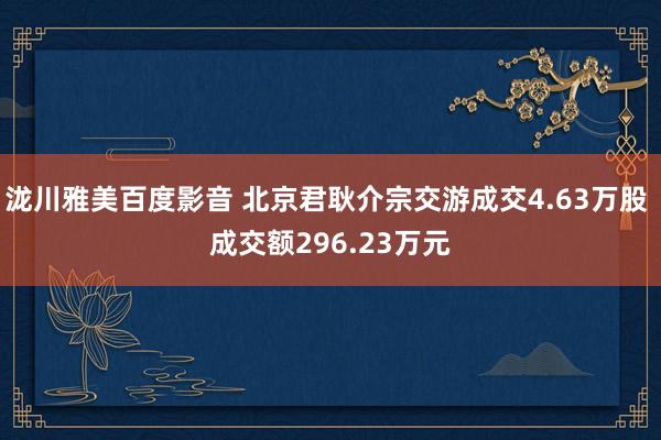 泷川雅美百度影音 北京君耿介宗交游成交4.63万股 成交额296.23万元