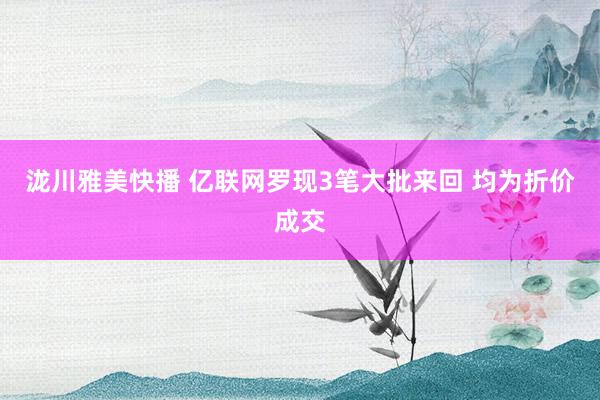 泷川雅美快播 亿联网罗现3笔大批来回 均为折价成交