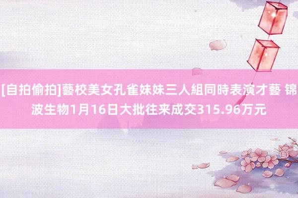 [自拍偷拍]藝校美女孔雀妹妹三人組同時表演才藝 锦波生物1月16日大批往来成交315.96万元