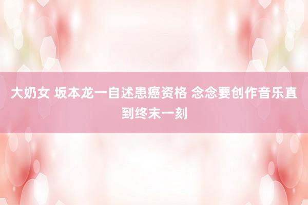 大奶女 坂本龙一自述患癌资格 念念要创作音乐直到终末一刻