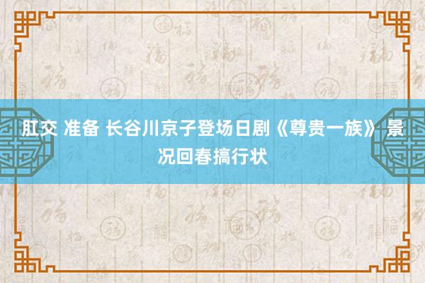 肛交 准备 长谷川京子登场日剧《尊贵一族》 景况回春搞行状