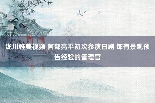 泷川雅美视频 阿部亮平初次参演日剧 饰有景观预告经验的管理官