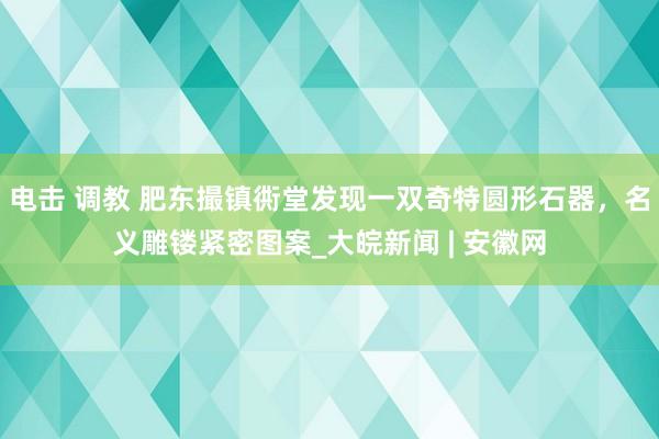 电击 调教 肥东撮镇衖堂发现一双奇特圆形石器，名义雕镂紧密图案_大皖新闻 | 安徽网