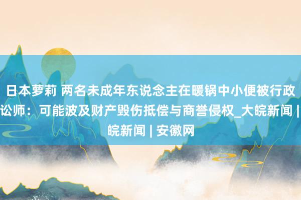 日本萝莉 两名未成年东说念主在暖锅中小便被行政拘留，讼师：可能波及财产毁伤抵偿与商誉侵权_大皖新闻 | 安徽网