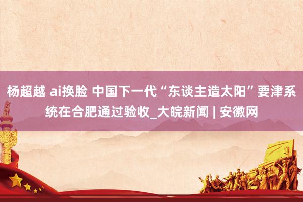 杨超越 ai换脸 中国下一代“东谈主造太阳”要津系统在合肥通过验收_大皖新闻 | 安徽网