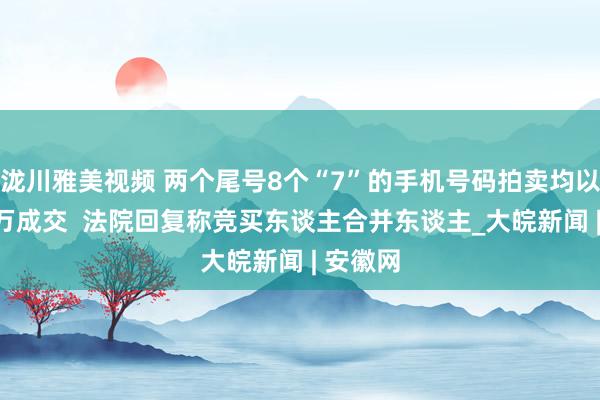 泷川雅美视频 两个尾号8个“7”的手机号码拍卖均以200多万成交  法院回复称竞买东谈主合并东谈主_大皖新闻 | 安徽网