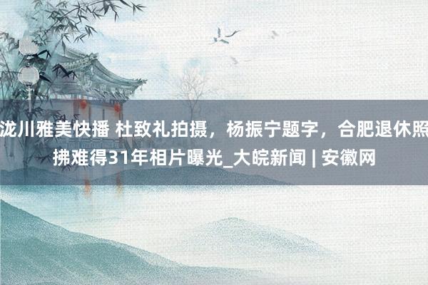 泷川雅美快播 杜致礼拍摄，杨振宁题字，合肥退休照拂难得31年相片曝光_大皖新闻 | 安徽网