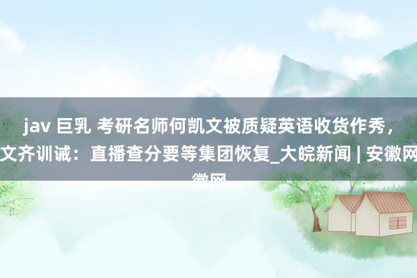 jav 巨乳 考研名师何凯文被质疑英语收货作秀，文齐训诫：直播查分要等集团恢复_大皖新闻 | 安徽网