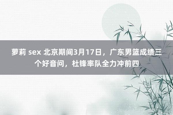 萝莉 sex 北京期间3月17日，广东男篮成绩三个好音问，杜锋率队全力冲前四