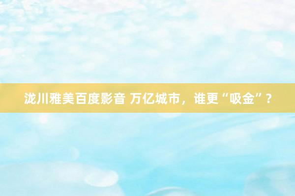 泷川雅美百度影音 万亿城市，谁更“吸金”？