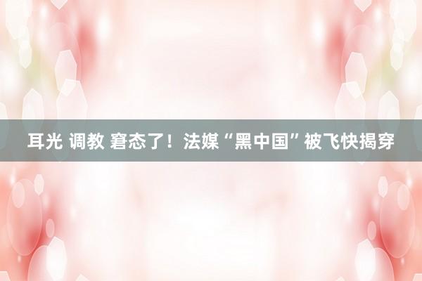 耳光 调教 窘态了！法媒“黑中国”被飞快揭穿