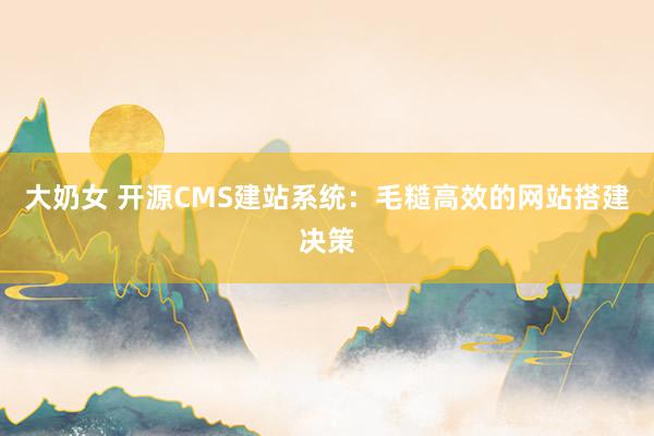 大奶女 开源CMS建站系统：毛糙高效的网站搭建决策