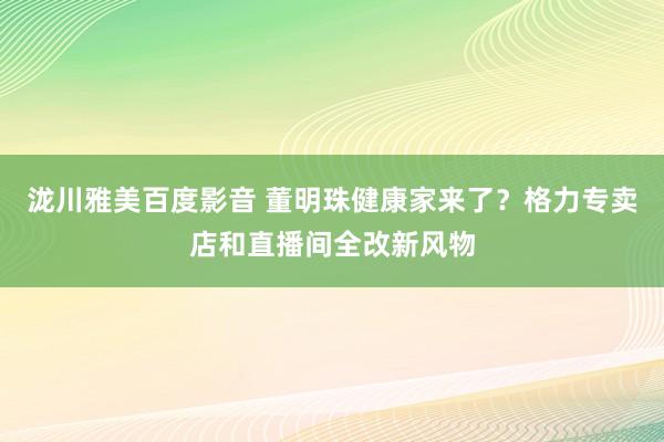 泷川雅美百度影音 董明珠健康家来了？格力专卖店和直播间全改新风物