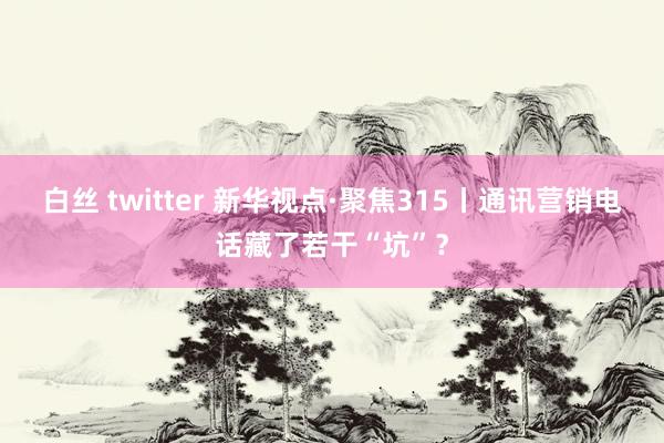 白丝 twitter 新华视点·聚焦315丨通讯营销电话藏了若干“坑”？