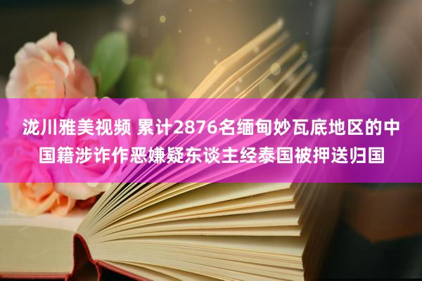 泷川雅美视频 累计2876名缅甸妙瓦底地区的中国籍涉诈作恶嫌疑东谈主经泰国被押送归国