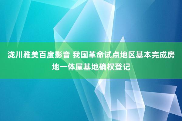 泷川雅美百度影音 我国革命试点地区基本完成房地一体屋基地确权登记