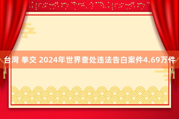台灣 拳交 2024年世界查处违法告白案件4.69万件
