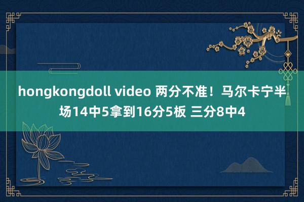 hongkongdoll video 两分不准！马尔卡宁半场14中5拿到16分5板 三分8中4