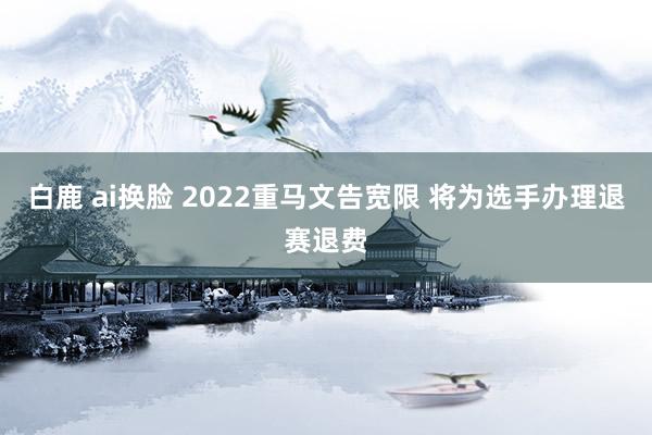 白鹿 ai换脸 2022重马文告宽限 将为选手办理退赛退费