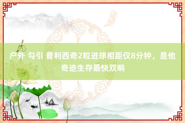 户外 勾引 普利西奇2粒进球相距仅8分钟，是他奇迹生存最快双响